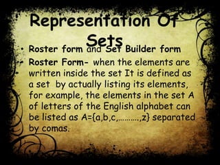 Representation Of
Sets• Roster form and Set Builder form
• Roster Form- when the elements are
written inside the set It is defined as
a set by actually listing its elements,
for example, the elements in the set A
of letters of the English alphabet can
be listed as A={a,b,c,……….,z} separated
by comas.
 
