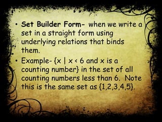 • Set Builder Form- when we write a
set in a straight form using
underlying relations that binds
them.
• Example- {x | x < 6 and x is a
counting number} in the set of all
counting numbers less than 6. Note
this is the same set as {1,2,3,4,5}.
 