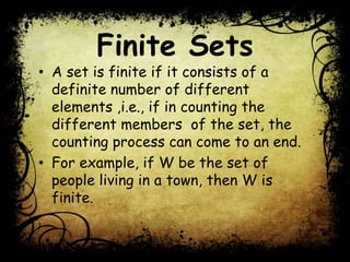 Finite Sets
• A set is finite if it consists of a
definite number of different
elements ,i.e., if in counting the
different members of the set, the
counting process can come to an end.
• For example, if W be the set of
people living in a town, then W is
finite.
 