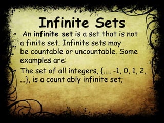 Infinite Sets
• An infinite set is a set that is not
a finite set. Infinite sets may
be countable or uncountable. Some
examples are:
• The set of all integers, {..., -1, 0, 1, 2,
...}, is a count ably infinite set;
 