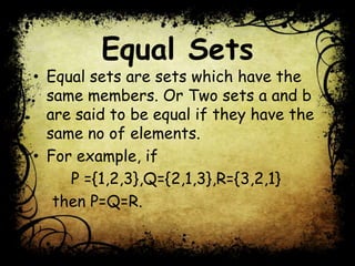 Equal Sets
• Equal sets are sets which have the
same members. Or Two sets a and b
are said to be equal if they have the
same no of elements.
• For example, if
P ={1,2,3},Q={2,1,3},R={3,2,1}
then P=Q=R.
 