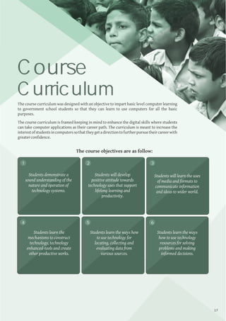 Annual Report 2018 I Noida
The course curriculum was designed with an objective to impart basic level computer learning
to government school students so that they can learn to use computers for all the basic
purposes.
The course curriculum is framed keeping in mind to enhance the digital skills where students
can take computer applications as their career path. The curriculum is meant to increase the
interestofstudentsincomputerssothattheygetadirectiontofurtherpursuetheircareerwith
greaterconﬁdence.
Course
Curriculum
The course objectives are as follow:
Students demonstrate a
sound understanding of the
nature and operation of
technology systems.
Students learn the
mechanisms to construct
technology, technology
enhanced-tools and create
other productive works.
Students learn the ways how
to use technology for
locating, collecting and
evaluating data from
various sources.
Students learn the ways
how to use technology
resources for solving
problems and making
informed decisions.
Students will develop
positive attitude towards
technology uses that support
lifelong learning and
productivity.
Students will learn the uses
of media and formats to
communicate information
and ideas to wider world.
1 2 3
4 5 6
17
 