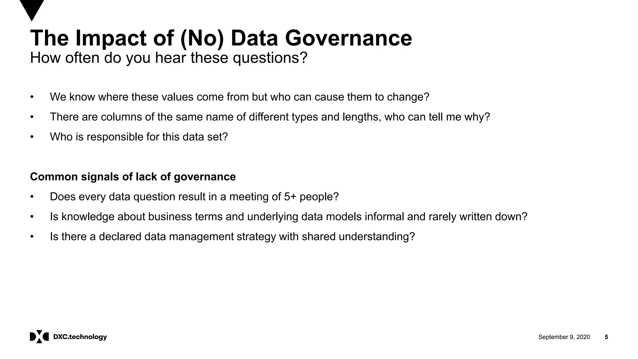 September 9, 2020 5
The Impact of (No) Data Governance
How often do you hear these questions?
• We know where these values come from but who can cause them to change?
• There are columns of the same name of different types and lengths, who can tell me why?
• Who is responsible for this data set?
Common signals of lack of governance
• Does every data question result in a meeting of 5+ people?
• Is knowledge about business terms and underlying data models informal and rarely written down?
• Is there a declared data management strategy with shared understanding?
 