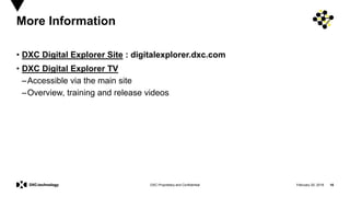 February 20, 2019 16DXC Proprietary and Confidential
More Information
• DXC Digital Explorer Site : digitalexplorer.dxc.com
• DXC Digital Explorer TV
–Accessible via the main site
–Overview, training and release videos
 