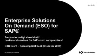 DXC Proprietary and Confidential
April 26, 2017
DXC Proprietary and Confidential
April 26, 2017
Enterprise Solutions
On Demand (ESO) for
SAP®
Prepare for a digital world with
on demand services for SAP – zero compromises!
DXC Event – Speaking Slot Deck (Discover 2016)
 