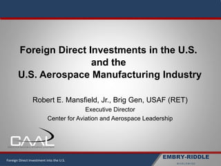 EMBRY-RIDDLE
W O R L D W I D E
Robert E. Mansfield, Jr., Brig Gen, USAF (RET)
Executive Director
Center for Aviation and Aerospace Leadership
Foreign Direct Investments in the U.S.
and the
U.S. Aerospace Manufacturing Industry
Foreign Direct Investment into the U.S.
 