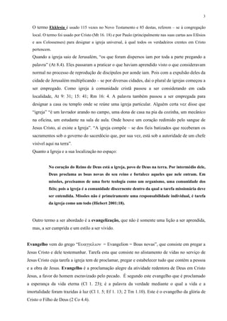 3
O termo Ekklesia é usado 115 vezes no Novo Testamento e 85 destas, referem – se à congregação
local. O termo foi usado por Cristo (Mt 16. 18) e por Paulo (principalmente nas suas cartas aos Efésios
e aos Colossenses) para designar a igreja universal, à qual todos os verdadeiros crentes em Cristo
pertencem.
Quando a igreja saio de Jerusalém, “os que foram dispersos iam por toda a parte pregando a
palavra” (At 8.4). Eles passaram a praticar o que haviam aprendido visto o que consideravam
normal no processo de reprodução de discípulos por aonde iam. Pois com a expulsão deles da
cidade de Jerusalém multiplicando – se por diversas cidades, dai o plural de igrejas começou a
ser empregado. Como igreja à comunidade cristã passou a ser considerando em cada
localidade, At 9: 31; 15: 41; Rm 16: 4. A palavra também passou a ser empregada para
designar a casa ou templo onde se reúne uma igreja particular. Alguém certa vez disse que
“igreja” “é um lavrador arando no campo, uma dona de casa na pia da cozinha, um mecânico
na oficina, um estudante na sala de aula. Onde houve um coração redimido pelo sangue de
Jesus Cristo, aí existe a Igreja”. “A igreja compõe – se dos fieis batizados que receberam os
sacramentos sob o governo do sacerdócio que, por sua vez, está sob a autoridade de um chefe
visível aqui na terra”.
Quanto a Igreja e a sua localização no espaço:
No coração do Reino de Deus está a igreja, povo de Deus na terra. Por intermédio dele,
Deus proclama as boas novas do seu reino e fortalece aqueles que nele entram. Em
missões, precisamos de uma forte teologia como um organismo, uma comunidade dos
fiéis; pois a igreja é a comunidade discernente dentro da qual a tarefa missionária deve
ser entendida. Missões não é primeiramente uma responsabilidade individual, é tarefa
da igreja como um todo (Hiebert 2001:18).
Outro termo a ser abordado é a evangelização, que não é somente uma lição a ser aprendida,
mas, a ser cumprida e um estilo a ser vivido.
Evangelho vem do grego “= Evangelion = Boas novas”, que consiste em pregar a
Jesus Cristo e dele testemunhar. Tarefa esta que consiste no alistamento de vidas no serviço de
Jesus Cristo cuja tarefa a igreja tem de proclamar, pregar e estabelecer tudo que contém a pessoa
e a obra de Jesus. Evangelho é a proclamação alegre da atividade redentora de Deus em Cristo
Jesus, a favor do homem escravizado pelo pecado. É segundo este evangelho que é proclamado
a esperança da vida eterna (Cl 1. 23); é a palavra da verdade mediante o qual a vida e a
imortalidade foram trazidas à luz (Cl 1. 5; Ef 1. 13; 2 Tm 1.10). Este é o evangelho da glória de
Cristo o Filho de Deus (2 Co 4.4).
 