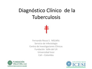 Diagnóstico Clínico de la
Tuberculosis

Fernando Rosso S. MD,MSc
Servicio de Infectologia
Centro de Investigaciones Clínicas
Fundación Valle del Lili
Universidad Icesi
Cali – Colombia

 