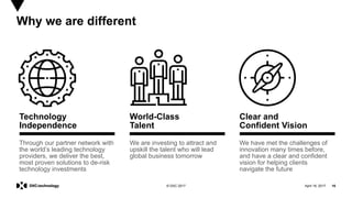 April 19, 2017 16© DXC 2017
Technology
Independence
Through our partner network with
the world’s leading technology
providers, we deliver the best,
most proven solutions to de-risk
technology investments
World-Class
Talent
We are investing to attract and
upskill the talent who will lead
global business tomorrow
Why we are different
Clear and
Confident Vision
We have met the challenges of
innovation many times before,
and have a clear and confident
vision for helping clients
navigate the future
 