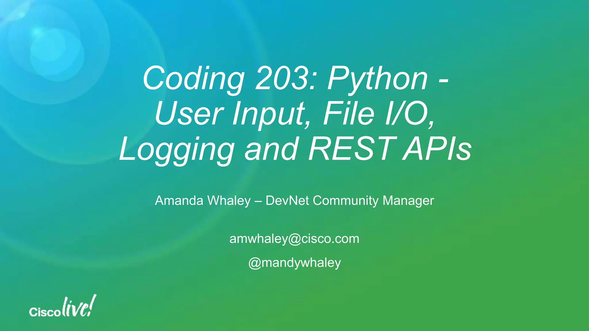 Coding 203: Python - User Input, File I/O, Logging and REST APIs Amanda Whaley – DevNet Community Manager amwhaley@cisco.com @mandywhaley