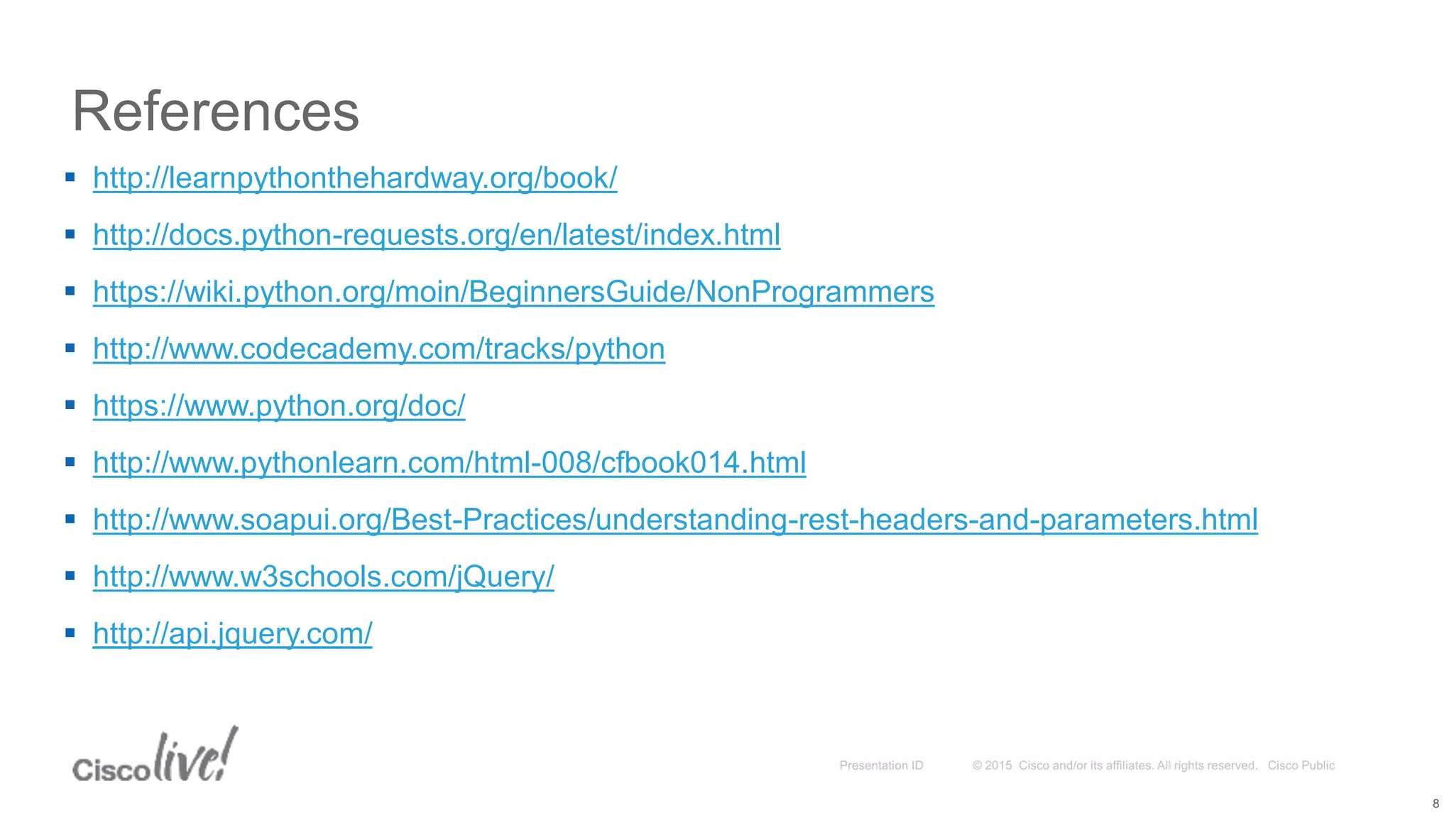 References 8  http://learnpythonthehardway.org/book/  http://docs.python-requests.org/en/latest/index.html  https://wiki.python.org/moin/BeginnersGuide/NonProgrammers  http://www.codecademy.com/tracks/python  https://www.python.org/doc/  http://www.pythonlearn.com/html-008/cfbook014.html  http://www.soapui.org/Best-Practices/understanding-rest-headers-and-parameters.html  http://www.w3schools.com/jQuery/  http://api.jquery.com/