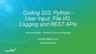 Coding 203: Python -
User Input, File I/O,
Logging and REST APIs
Amanda Whaley – DevNet Community Manager
amwhaley@cisco.com
@mandywhaley
 