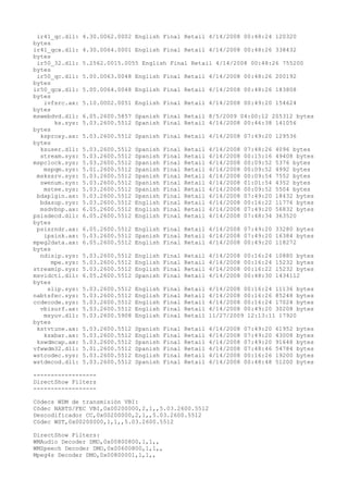 ir41_qc.dll:    4.30.0062.0002 English Final Retail 4/14/2008 00:48:24 120320
bytes
ir41_qcx.dll:    4.30.0064.0001 English Final Retail 4/14/2008 00:48:26 338432
bytes
 ir50_32.dll:    5.2562.0015.0055 English Final Retail 4/14/2008 00:48:26 755200
bytes
 ir50_qc.dll:    5.00.0063.0048 English Final Retail 4/14/2008 00:48:26 200192
bytes
ir50_qcx.dll:    5.00.0064.0048 English Final Retail 4/14/2008 00:48:26 183808
bytes
   ivfsrc.ax:    5.10.0002.0051 English Final Retail 4/14/2008 00:49:20 154624
bytes
mswebdvd.dll:    6.05.2600.5857 Spanish Final Retail 8/5/2009 04:00:12 205312 bytes
       ks.sys:   5.03.2600.5512 Spanish Final Retail 4/14/2008 00:46:38 141056
bytes
  ksproxy.ax:    5.03.2600.5512 Spanish Final Retail 4/14/2008 07:49:20 129536
bytes
  ksuser.dll:    5.03.2600.5512   Spanish   Final   Retail   4/14/2008   07:48:26   4096 bytes
  stream.sys:    5.03.2600.5512   Spanish   Final   Retail   4/14/2008   00:15:16   49408 bytes
mspclock.sys:    5.03.2600.5512   Spanish   Final   Retail   4/14/2008   00:09:52   5376 bytes
   mspqm.sys:    5.01.2600.5512   Spanish   Final   Retail   4/14/2008   00:09:52   4992 bytes
 mskssrv.sys:    5.03.2600.5512   Spanish   Final   Retail   4/14/2008   00:09:54   7552 bytes
  swenum.sys:    5.03.2600.5512   Spanish   Final   Retail   4/14/2008   01:01:54   4352 bytes
   mstee.sys:    5.03.2600.5512   Spanish   Final   Retail   4/14/2008   00:09:52   5504 bytes
 bdaplgin.ax:    5.03.2600.5512   Spanish   Final   Retail   4/14/2008   07:49:20   18432 bytes
  bdasup.sys:    5.03.2600.5512   English   Final   Retail   4/14/2008   00:16:22   11776 bytes
  msdvbnp.ax:    6.05.2600.5512   English   Final   Retail   4/14/2008   07:49:20   56832 bytes
psisdecd.dll:    6.05.2600.5512   English   Final   Retail   4/14/2008   07:48:34   363520
bytes
 psisrndr.ax:    6.05.2600.5512 English Final Retail 4/14/2008 07:49:20 33280 bytes
   ipsink.ax:    5.03.2600.5512 Spanish Final Retail 4/14/2008 07:49:20 16384 bytes
mpeg2data.ax:    6.05.2600.5512 English Final Retail 4/14/2008 00:49:20 118272
bytes
  ndisip.sys:    5.03.2600.5512   English   Final   Retail   4/14/2008   00:16:24   10880 bytes
      mpe.sys:   5.03.2600.5512   English   Final   Retail   4/14/2008   00:16:24   15232 bytes
streamip.sys:    5.03.2600.5512   English   Final   Retail   4/14/2008   00:16:22   15232 bytes
msvidctl.dll:    6.05.2600.5512   Spanish   Final   Retail   4/14/2008   00:48:30   1434112
bytes
    slip.sys:    5.03.2600.5512   English   Final   Retail   4/14/2008 00:16:24 11136 bytes
nabtsfec.sys:    5.03.2600.5512   English   Final   Retail   4/14/2008 00:16:26 85248 bytes
ccdecode.sys:    5.03.2600.5512   English   Final   Retail   4/14/2008 00:16:24 17024 bytes
  vbisurf.ax:    5.03.2600.5512   English   Final   Retail   4/14/2008 00:49:20 30208 bytes
   msyuv.dll:    5.03.2600.5908   English   Final   Retail   11/27/2009 12:13:11 17920
bytes
 kstvtune.ax:    5.03.2600.5512   Spanish   Final   Retail   4/14/2008   07:49:20   61952   bytes
   ksxbar.ax:    5.03.2600.5512   English   Final   Retail   4/14/2008   07:49:20   43008   bytes
 kswdmcap.ax:    5.03.2600.5512   Spanish   Final   Retail   4/14/2008   07:49:20   91648   bytes
vfwwdm32.dll:    5.01.2600.5512   Spanish   Final   Retail   4/14/2008   07:48:46   54784   bytes
wstcodec.sys:    5.03.2600.5512   English   Final   Retail   4/14/2008   00:16:26   19200   bytes
wstdecod.dll:    5.03.2600.5512   Spanish   Final   Retail   4/14/2008   00:48:48   51200   bytes

------------------
DirectShow Filters
------------------

Códecs WDM de transmisión VBI:
Códec NABTS/FEC VBI,0x00200000,2,1,,5.03.2600.5512
Descodificador CC,0x00200000,2,1,,5.03.2600.5512
Códec WST,0x00200000,1,1,,5.03.2600.5512

DirectShow Filters:
WMAudio Decoder DMO,0x00800800,1,1,,
WMSpeech Decoder DMO,0x00600800,1,1,,
Mpeg4s Decoder DMO,0x00800001,1,1,,
 