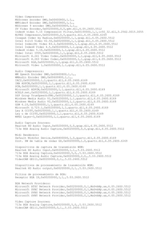 Video Compressors:
MSScreen encoder DMO,0x00600800,1,1,,
WMVideo9 Encoder DMO,0x00600800,1,1,,
MSScreen 9 encoder DMO,0x00600800,1,1,,
DV Video Encoder,0x00200000,0,0,qdv.dll,6.05.2600.5512
Indeo® video 5.10 Compression Filter,0x00100000,1,1,ir50_32.dll,5.2562.0015.0055
MJPEG Compressor,0x00200000,0,0,quartz.dll,6.05.2600.6169
Cinepak Codec by Radius,0x00200000,1,1,qcap.dll,6.05.2600.5512
Intel 4:2:0 Video V2.50,0x00200000,1,1,qcap.dll,6.05.2600.5512
Intel Indeo(R) Video R3.2,0x00200000,1,1,qcap.dll,6.05.2600.5512
Intel Indeo® Video 4.5,0x00200000,1,1,qcap.dll,6.05.2600.5512
Indeo® video 5.10,0x00200000,1,1,qcap.dll,6.05.2600.5512
Códec Intel IYUV,0x00200000,1,1,qcap.dll,6.05.2600.5512
Microsoft H.261 Video Codec,0x00200000,1,1,qcap.dll,6.05.2600.5512
Microsoft H.263 Video Codec,0x00200000,1,1,qcap.dll,6.05.2600.5512
Microsoft RLE,0x00200000,1,1,qcap.dll,6.05.2600.5512
Microsoft Video 1,0x00200000,1,1,qcap.dll,6.05.2600.5512

Audio Compressors:
WM Speech Encoder DMO,0x00600800,1,1,,
WMAudio Encoder DMO,0x00600800,1,1,,
IAC2,0x00200000,1,1,quartz.dll,6.05.2600.6169
IMA ADPCM,0x00200000,1,1,quartz.dll,6.05.2600.6169
PCM,0x00200000,1,1,quartz.dll,6.05.2600.6169
Microsoft ADPCM,0x00200000,1,1,quartz.dll,6.05.2600.6169
ACELP.net,0x00200000,1,1,quartz.dll,6.05.2600.6169
DSP Group TrueSpeech(TM),0x00200000,1,1,quartz.dll,6.05.2600.6169
Windows Media Audio V1,0x00200000,1,1,quartz.dll,6.05.2600.6169
Windows Media Audio V2,0x00200000,1,1,quartz.dll,6.05.2600.6169
GSM 6.10,0x00200000,1,1,quartz.dll,6.05.2600.6169
Microsoft G.723.1,0x00200000,1,1,quartz.dll,6.05.2600.6169
Ley A CCITT,0x00200000,1,1,quartz.dll,6.05.2600.6169
Ley u de CCITT,0x00200000,1,1,quartz.dll,6.05.2600.6169
MPEG Layer-3,0x00200000,1,1,quartz.dll,6.05.2600.6169

Audio Capture Sources:
Realtek HD Audio Input,0x00200000,0,0,qcap.dll,6.05.2600.5512
713x BDA Analog Audio Capture,0x00200000,0,0,qcap.dll,6.05.2600.5512

Midi Renderers:
Default MidiOut Device,0x00800000,1,0,quartz.dll,6.05.2600.6169
Sint. SW de tabla de ondas GS,0x00200000,1,0,quartz.dll,6.05.2600.6169

Dispositivos de captura de transmisión WDM:
Realtek HD Audio Input,0x00200000,1,1,,5.03.2600.5512
713x BDA Analog Capture,0x00200000,5,0,,5.03.2600.5512
713x BDA Analog Audio Capture,0x00200000,2,0,,5.03.2600.5512
VideoCAM GE111,0x00200000,0,1,,5.03.2600.5512

Dispositivos de procesamiento de transmisión WDM:
Realtek HD Audio output,0x00200000,2,1,,5.03.2600.5512

Filtros de procesamiento de BDA:
Receptor BDA IP,0x00200000,1,1,,5.03.2600.5512

BDA Network Providers:
Microsoft ATSC Network   Provider,0x00200000,0,1,MsDvbNp.ax,6.05.2600.5512
Microsoft DVBC Network   Provider,0x00200000,0,1,MsDvbNp.ax,6.05.2600.5512
Microsoft DVBS Network   Provider,0x00200000,0,1,MsDvbNp.ax,6.05.2600.5512
Microsoft DVBT Network   Provider,0x00200000,0,1,MsDvbNp.ax,6.05.2600.5512

Video Capture Sources:
713x BDA Analog Capture,0x00200000,5,0,,5.03.2600.5512
VideoCAM GE111,0x00200000,0,1,,5.03.2600.5512
 
