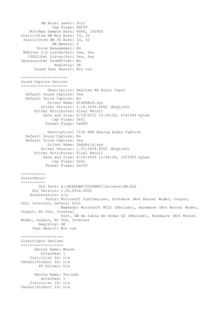 HW Accel Level:   Full
              Cap Flags:   0xF5F
    Min/Max Sample Rate:   8000, 192000
Static/Strm HW Mix Bufs:   33, 32
 Static/Strm HW 3D Bufs:   33, 32
              HW Memory:   0
       Voice Management:   No
 EAX(tm) 2.0 Listen/Src:   Yes, Yes
   I3DL2(tm) Listen/Src:   Yes, Yes
Sensaura(tm) ZoomFX(tm):   No
               Registry:   OK
      Sound Test Result:   Not run

---------------------
Sound Capture Devices
---------------------
            Description:   Realtek HD Audio Input
  Default Sound Capture:   Yes
  Default Voice Capture:   No
            Driver Name:   RtkHDAud.sys
         Driver Version:   5.10.0000.6662 (English)
      Driver Attributes:   Final Retail
          Date and Size:   6/19/2012 16:54:20, 6141584 bytes
              Cap Flags:   0x41
           Format Flags:   0xFFF

            Description:   713x BDA Analog Audio Capture
  Default Sound Capture:   No
  Default Voice Capture:   Yes
            Driver Name:   3xHybrid.sys
         Driver Version:   1.03.0004.0005 (English)
      Driver Attributes:   Final Retail
          Date and Size:   8/26/2009 11:44:44, 1025920 bytes
              Cap Flags:   0x41
           Format Flags:   0xCC0

-----------
DirectMusic
-----------
        DLS Path: E:WINDOWSSYSTEM32driversGM.DLS
     DLS Version: 1.00.0016.0002
    Acceleration: n/a
            Ports: Microsoft Synthesizer, Software (Not Kernel Mode), Output,
DLS, Internal, Default Port
                   Mapeador Microsoft MIDI [Emulado], Hardware (Not Kernel Mode),
Output, No DLS, Internal
                   Sint. SW de tabla de ondas GS [Emulado], Hardware (Not Kernel
Mode), Output, No DLS, Internal
        Registry: OK
     Test Result: Not run

-------------------
DirectInput Devices
-------------------
      Device Name: Mouse
         Attached: 1
    Controller ID: n/a
Vendor/Product ID: n/a
        FF Driver: n/a

      Device Name:   Teclado
         Attached:   1
    Controller ID:   n/a
Vendor/Product ID:   n/a
 