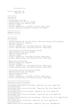 FF Driver: n/a

Poll w/ Interrupt: No
         Registry: OK

-----------
USB Devices
-----------
+ Concentrador raíz USB
| Vendor/Product ID: 0x1106, 0x3038
| Matching Device ID: usbroot_hub
| Service: usbhub
| Driver: usbhub.sys, 4/13/2008 17:15:38, 59520 bytes
| Driver: usbd.sys, 8/24/2001 07:00:00, 4736 bytes

----------------
Gameport Devices
----------------

------------
PS/2 Devices
------------
+ Teclado estándar de 101/102 teclas o Microsoft Natural PS/2 Keyboard
| Matching Device ID: *pnp0303
| Service: i8042prt
| Driver: i8042prt.sys, 4/14/2008 00:22:36, 53504 bytes
| Driver: kbdclass.sys, 4/14/2008 00:25:10, 25088 bytes
|
+ Controlador de teclado de Terminal Server
| Matching Device ID: rootrdp_kbd
| Upper Filters: kbdclass
| Service: TermDD
| Driver: termdd.sys, 4/14/2008 07:49:44, 40840 bytes
| Driver: kbdclass.sys, 4/14/2008 00:25:10, 25088 bytes
|
+ Mouse PS/2 de Microsoft
| Matching Device ID: *pnp0f03
| Service: i8042prt
| Driver: i8042prt.sys, 4/14/2008 00:22:36, 53504 bytes
| Driver: mouclass.sys, 4/14/2008 01:01:54, 23552 bytes
|
+ Controlador de mouse de Terminal Server
| Matching Device ID: rootrdp_mou
| Upper Filters: mouclass
| Service: TermDD
| Driver: termdd.sys, 4/14/2008 07:49:44, 40840 bytes
| Driver: mouclass.sys, 4/14/2008 01:01:54, 23552 bytes

----------------------------
DirectPlay Service Providers
----------------------------
DirectPlay8 Modem Service Provider - Registry: OK, File: dpnet.dll
(5.03.2600.6311)
DirectPlay8 Serial Service Provider - Registry: OK, File: dpnet.dll
(5.03.2600.6311)
DirectPlay8 IPX Service Provider - Registry: OK, File: dpnet.dll
(5.03.2600.6311)
DirectPlay8 TCP/IP Service Provider - Registry: OK, File: dpnet.dll
(5.03.2600.6311)
Internet TCP/IP Connection For DirectPlay - Registry: OK, File: dpwsockx.dll
(5.03.2600.5512)
IPX Connection For DirectPlay - Registry: OK, File: dpwsockx.dll
(5.03.2600.5512)
Modem Connection For DirectPlay - Registry: OK, File: dpmodemx.dll
 