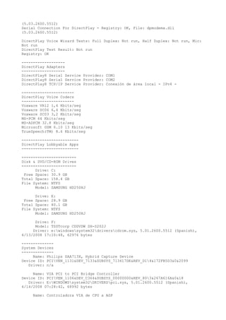 (5.03.2600.5512)
Serial Connection For DirectPlay - Registry: OK, File: dpmodemx.dll
(5.03.2600.5512)

DirectPlay Voice Wizard Tests: Full Duplex: Not run, Half Duplex: Not run, Mic:
Not run
DirectPlay Test Result: Not run
Registry: OK

-------------------
DirectPlay Adapters
-------------------
DirectPlay8 Serial Service Provider: COM1
DirectPlay8 Serial Service Provider: COM2
DirectPlay8 TCP/IP Service Provider: Conexión de área local - IPv4 -

-----------------------
DirectPlay Voice Codecs
-----------------------
Voxware VR12 1,4 Kbits/seg
Voxware SC06 6,4 Kbits/seg
Voxware SC03 3,2 Kbits/seg
MS-PCM 64 Kbits/seg
MS-ADPCM 32.8 Kbits/seg
Microsoft GSM 6.10 13 Kbits/seg
TrueSpeech(TM) 8.6 Kbits/seg

-------------------------
DirectPlay Lobbyable Apps
-------------------------

------------------------
Disk & DVD/CD-ROM Drives
------------------------
      Drive: C:
 Free Space: 30.9 GB
Total Space: 158.4 GB
File System: NTFS
      Model: SAMSUNG HD250HJ

      Drive:   E:
 Free Space:   28.9 GB
Total Space:   80.1 GB
File System:   NTFS
      Model:   SAMSUNG HD250HJ

      Drive: F:
      Model: TSSTcorp CDDVDW SH-S202J
     Driver: e:windowssystem32driverscdrom.sys, 5.01.2600.5512 (Spanish),
4/13/2008 17:10:48, 62976 bytes

--------------
System Devices
--------------
     Name: Philips SAA713X, Hybrid Capture Device
Device ID: PCIVEN_1131&DEV_7133&SUBSYS_713617DE&REV_D14&172FB5D3&0&2099
   Driver: n/a

     Name: VIA PCI to PCI Bridge Controller
Device ID: PCIVEN_1106&DEV_C364&SUBSYS_00000000&REV_803&267A616A&0&18
   Driver: E:WINDOWSsystem32DRIVERSpci.sys, 5.01.2600.5512 (Spanish),
4/14/2008 07:28:42, 68992 bytes

     Name: Controladora VIA de CPU a AGP
 