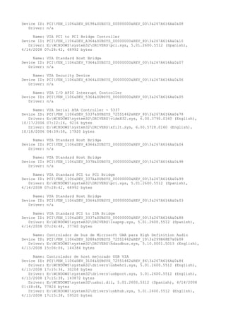 Device ID: PCIVEN_1106&DEV_B198&SUBSYS_00000000&REV_003&267A616A&0&08
   Driver: n/a

     Name: VIA PCI to PCI Bridge Controller
Device ID: PCIVEN_1106&DEV_A364&SUBSYS_00000000&REV_803&267A616A&0&10
   Driver: E:WINDOWSsystem32DRIVERSpci.sys, 5.01.2600.5512 (Spanish),
4/14/2008 07:28:42, 68992 bytes

     Name: VIA Standard Host Bridge
Device ID: PCIVEN_1106&DEV_7364&SUBSYS_00000000&REV_003&267A616A&0&07
   Driver: n/a

     Name: VIA Security Device
Device ID: PCIVEN_1106&DEV_6364&SUBSYS_00000000&REV_003&267A616A&0&06
   Driver: n/a

     Name: VIA I/O APIC Interrupt Controller
Device ID: PCIVEN_1106&DEV_5364&SUBSYS_00000000&REV_003&267A616A&0&05
   Driver: n/a

     Name:   VIA Serial ATA Controller - 5337
Device ID:   PCIVEN_1106&DEV_5337&SUBSYS_72551462&REV_803&267A616A&0&78
   Driver:   E:WINDOWSsystem32DRIVERSvideX32.sys, 6.00.3790.0160 (English),
10/17/2006   07:22:26, 9216 bytes
   Driver:   E:WINDOWSsystem32DRIVERSxfilt.sys, 6.00.5728.0160 (English),
10/18/2006   04:39:58, 17920 bytes

     Name: VIA Standard Host Bridge
Device ID: PCIVEN_1106&DEV_4364&SUBSYS_00000000&REV_003&267A616A&0&04
   Driver: n/a

     Name: VIA Standard Host Bridge
Device ID: PCIVEN_1106&DEV_337B&SUBSYS_00000000&REV_003&267A616A&0&98
   Driver: n/a

     Name: VIA Standard PCI to PCI Bridge
Device ID: PCIVEN_1106&DEV_337A&SUBSYS_00000000&REV_003&267A616A&0&99
   Driver: E:WINDOWSsystem32DRIVERSpci.sys, 5.01.2600.5512 (Spanish),
4/14/2008 07:28:42, 68992 bytes

     Name: VIA Standard Host Bridge
Device ID: PCIVEN_1106&DEV_3364&SUBSYS_00000000&REV_003&267A616A&0&03
   Driver: n/a

     Name: VIA Standard PCI to ISA Bridge
Device ID: PCIVEN_1106&DEV_3337&SUBSYS_00000000&REV_003&267A616A&0&88
   Driver: E:WINDOWSsystem32DRIVERSisapnp.sys, 5.01.2600.5512 (Spanish),
4/14/2008 07:24:48, 37760 bytes

     Name: Controlador de bus de Microsoft UAA para High Definition Audio
Device ID: PCIVEN_1106&DEV_3288&SUBSYS_72551462&REV_103&299B68E7&0&08
   Driver: E:WINDOWSsystem32DRIVERShdaudbus.sys, 5.10.0001.5013 (English),
4/13/2008 15:06:06, 144384 bytes

     Name: Controlador de host mejorado USB VIA
Device ID: PCIVEN_1106&DEV_3104&SUBSYS_72551462&REV_863&267A616A&0&84
   Driver: E:WINDOWSsystem32driversusbehci.sys, 5.01.2600.5512 (English),
4/13/2008 17:15:36, 30208 bytes
   Driver: E:WINDOWSsystem32driversusbport.sys, 5.01.2600.5512 (English),
4/13/2008 17:15:38, 143872 bytes
   Driver: E:WINDOWSsystem32usbui.dll, 5.01.2600.5512 (Spanish), 4/14/2008
01:48:46, 77824 bytes
   Driver: E:WINDOWSsystem32driversusbhub.sys, 5.01.2600.5512 (English),
4/13/2008 17:15:38, 59520 bytes
 