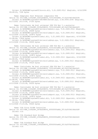 Driver: E:WINDOWSsystem32hccoin.dll, 5.01.2600.5512 (English), 4/14/2008
00:48:22, 7168 bytes

     Name: Adaptador Fast Ethernet compatible VIA
Device ID: PCIVEN_1106&DEV_3065&SUBSYS_72551462&REV_7C3&267A616A&0&90
   Driver: E:WINDOWSsystem32DRIVERSfetnd5.sys, 2.66.0000.0290 (English),
8/17/2001 14:13:08, 27165 bytes

     Name: Controlador de host universal USB VIA Rev 5 o posterior
Device ID: PCIVEN_1106&DEV_3038&SUBSYS_72551462&REV_A03&267A616A&0&83
   Driver: E:WINDOWSsystem32driversusbuhci.sys, 5.01.2600.5512 (English),
4/13/2008 17:15:36, 20608 bytes
   Driver: E:WINDOWSsystem32driversusbport.sys, 5.01.2600.5512 (English),
4/13/2008 17:15:38, 143872 bytes
   Driver: E:WINDOWSsystem32usbui.dll, 5.01.2600.5512 (Spanish), 4/14/2008
01:48:46, 77824 bytes
   Driver: E:WINDOWSsystem32driversusbhub.sys, 5.01.2600.5512 (English),
4/13/2008 17:15:38, 59520 bytes

     Name: Controlador de host universal USB VIA Rev 5 o posterior
Device ID: PCIVEN_1106&DEV_3038&SUBSYS_72551462&REV_A03&267A616A&0&82
   Driver: E:WINDOWSsystem32driversusbuhci.sys, 5.01.2600.5512 (English),
4/13/2008 17:15:36, 20608 bytes
   Driver: E:WINDOWSsystem32driversusbport.sys, 5.01.2600.5512 (English),
4/13/2008 17:15:38, 143872 bytes
   Driver: E:WINDOWSsystem32usbui.dll, 5.01.2600.5512 (Spanish), 4/14/2008
01:48:46, 77824 bytes
   Driver: E:WINDOWSsystem32driversusbhub.sys, 5.01.2600.5512 (English),
4/13/2008 17:15:38, 59520 bytes

     Name: Controlador de host universal USB VIA Rev 5 o posterior
Device ID: PCIVEN_1106&DEV_3038&SUBSYS_72551462&REV_A03&267A616A&0&81
   Driver: E:WINDOWSsystem32driversusbuhci.sys, 5.01.2600.5512 (English),
4/13/2008 17:15:36, 20608 bytes
   Driver: E:WINDOWSsystem32driversusbport.sys, 5.01.2600.5512 (English),
4/13/2008 17:15:38, 143872 bytes
   Driver: E:WINDOWSsystem32usbui.dll, 5.01.2600.5512 (Spanish), 4/14/2008
01:48:46, 77824 bytes
   Driver: E:WINDOWSsystem32driversusbhub.sys, 5.01.2600.5512 (English),
4/13/2008 17:15:38, 59520 bytes

     Name: Controlador de host universal USB VIA Rev 5 o posterior
Device ID: PCIVEN_1106&DEV_3038&SUBSYS_72551462&REV_A03&267A616A&0&80
   Driver: E:WINDOWSsystem32driversusbuhci.sys, 5.01.2600.5512 (English),
4/13/2008 17:15:36, 20608 bytes
   Driver: E:WINDOWSsystem32driversusbport.sys, 5.01.2600.5512 (English),
4/13/2008 17:15:38, 143872 bytes
   Driver: E:WINDOWSsystem32usbui.dll, 5.01.2600.5512 (Spanish), 4/14/2008
01:48:46, 77824 bytes
   Driver: E:WINDOWSsystem32driversusbhub.sys, 5.01.2600.5512 (English),
4/13/2008 17:15:38, 59520 bytes

     Name: VIA Ultra VLINK Controller
Device ID: PCIVEN_1106&DEV_287E&SUBSYS_00000000&REV_003&267A616A&0&8F
   Driver: n/a

     Name: VIA Standard Host Bridge
Device ID: PCIVEN_1106&DEV_2364&SUBSYS_00000000&REV_003&267A616A&0&02
   Driver: n/a

     Name: VIA Standard Host Bridge
Device ID: PCIVEN_1106&DEV_1364&SUBSYS_00000000&REV_003&267A616A&0&01
   Driver: n/a
 