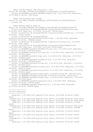 Name:   VIA Bus Master IDE Controller - 0571
Device ID:   PCIVEN_1106&DEV_0571&SUBSYS_72551462&REV_073&267A616A&0&79
   Driver:   E:WINDOWSsystem32DRIVERSvideX32.sys, 6.00.3790.0160 (English),
10/17/2006   07:22:26, 9216 bytes

     Name: VIA Standard Host Bridge
Device ID: PCIVEN_1106&DEV_0364&SUBSYS_00000000&REV_003&267A616A&0&00
   Driver: n/a

     Name: NVIDIA GeForce 9400 GT
Device ID: PCIVEN_10DE&DEV_0641&SUBSYS_236E1682&REV_A14&895F35C&0&0010
   Driver: E:Archivos de programaNVIDIA CorporationDrsdbInstaller.exe,
6.14.0013.0142 (English), 5/15/2012 05:18:00, 182784 bytes
   Driver: E:Archivos de programaNVIDIA CorporationDrsnvdrsdb.bin, 5/15/2012
05:18:00, 1035612 bytes
   Driver: E:Archivos de programaNVIDIA
CorporationCPLInstallerCacheNvCplSetupInt.exe, 1.00.0001.0000 (Spanish),
5/15/2012 05:18:00, 76898424 bytes
   Driver: E:Archivos de programaNVIDIA Corporationlicense.txt, 5/15/2012
05:18:00, 21887 bytes
   Driver: E:Archivos de programaNVIDIA CorporationOpenCLOpenCL.dll,
1.00.0000.0000 (English), 5/15/2012 05:18:00, 65536 bytes
   Driver: E:WINDOWSsystem32DRIVERSnv4_mini.sys, 6.14.0013.0142 (English),
5/15/2012 05:18:00, 14014656 bytes
   Driver: E:WINDOWSsystem32nv4_disp.dll, 6.14.0013.0142 (English), 5/15/2012
05:18:00, 4373248 bytes
   Driver: E:WINDOWSsystem32nvapi.dll, 6.14.0013.0142 (English), 5/15/2012
05:18:00, 2359808 bytes
   Driver: E:WINDOWSsystem32nvcompiler.dll, 6.14.0013.0142 (English),
5/15/2012 05:18:00, 17543168 bytes
   Driver: E:WINDOWSsystem32nvcuda.dll, 6.14.0013.0142 (English), 5/15/2012
05:18:00, 6012928 bytes
   Driver: E:WINDOWSsystem32nvcuvenc.dll, 6.14.0013.0142 (English), 5/15/2012
05:18:00, 2445120 bytes
   Driver: E:WINDOWSsystem32nvcuvid.dll, 6.14.0013.0142 (English), 5/15/2012
05:18:00, 2530624 bytes
   Driver: E:WINDOWSsystem32nvdata.data, 5/15/2012 05:18:00, 2807708 bytes
   Driver: E:WINDOWSsystem32nvinfo.pb, 5/15/2012 05:18:00, 10264 bytes
   Driver: E:WINDOWSsystem32nvoglnt.dll, 6.14.0013.0142 (English), 5/15/2012
05:18:00, 18771968 bytes
   Driver: E:WINDOWSsystem32nvdispco32.dll, 2.00.0025.0002 (English),
5/15/2012 05:18:00, 1000768 bytes
   Driver: E:WINDOWSsystem32nvgenco32.dll, 2.00.0014.0002 (English),
5/15/2012 05:18:00, 883008 bytes

------------------
DirectX Components
------------------
   ddraw.dll: 5.03.2600.5512   Spanish Final Retail 4/14/2008 00:48:22 279552
bytes
 ddrawex.dll: 5.03.2600.5512   English Final Retail 4/14/2008 00:48:22 27136 bytes
   dxapi.sys: 5.01.2600.0000   English Final Retail 8/24/2001 07:00:00 10496 bytes
    d3d8.dll: 5.03.2600.5512   Spanish Final Retail 4/14/2008 00:48:22 1179648
bytes
 d3d8thk.dll: 5.03.2600.5512   English Final Retail 4/14/2008 00:48:22 8192 bytes
    d3d9.dll: 5.03.2600.5512   English Final Retail 4/14/2008 00:48:22 1689088
bytes
   d3dim.dll: 5.01.2600.0000   English Final Retail 8/24/2001 07:00:00 436224
bytes
d3dim700.dll: 5.03.2600.5512   English Final Retail 4/14/2008 00:48:22 824320
bytes
 d3dramp.dll: 5.01.2600.0000   English Final Retail 8/24/2001 07:00:00 590336
bytes
   d3drm.dll: 5.01.2600.0000   English Final Retail 8/24/2001 07:00:00 350208
 