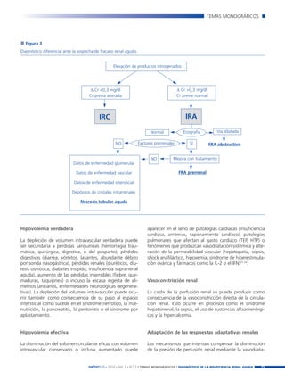 Nefroplus 29_10_meritxell_correcciones         14/10/10      10:27     Página 25




                                                                                                                   TEMAS MONOGRÁFICOS




          Figura 3
        Diagnóstico diferencial ante la sospecha de fracaso renal agudo.


                                                           Elevación de productos nitrogenados




                                             ∆ Cr <0,3 mg/dl                                      ∆ Cr >0,3 mg/dl
                                             Cr previa alterada                                   Cr previa normal




                                                   IRC                                                IRA

                                                                                   Normal            Ecografía          Vía dilatada

                                                            NO             Factores prerrenales          SÍ          FRA obstructivo


                                                                                   NO          Mejora con tratamiento
                                    Datos de enfermedad glomerular

                                      Datos de enfermedad vascular                                 FRA prerrenal

                                     Datos de enfermedad intersticial

                                    Depósitos de cristales intrarrenales

                                        Necrosis tubular aguda




        Hipovolemia verdadera                                                   aparecer en el seno de patologías cardíacas (insuficiencia
                                                                                cardíaca, arritmias, taponamiento cardíaco), patologías
        La depleción de volumen intravascular verdadera puede                   pulmonares que afectan al gasto cardíaco (TEP, HTP) o
        ser secundaria a pérdidas sanguíneas (hemorragia trau-                  fenómenos que produzcan vasodilatación sistémica y alte-
        mática, quirúrgica, digestiva, o del posparto), pérdidas                ración de la permeabilidad vascular (hepatopatía, sepsis,
        digestivas (diarrea, vómitos, laxantes, abundante débito                shock anafiláctico, hipoxemia, síndrome de hiperestimula-
        por sonda nasogástrica), pérdidas renales (diuréticos, diu-             ción ovárica y fármacos como la IL-2 o el IFN)31-34.
        resis osmótica, diabetes insípida, insuficiencia suprarrenal
        aguda), aumento de las pérdidas insensibles (fiebre, que-
        maduras, taquipnea) o incluso la escasa ingesta de ali-                 Vasoconstricción renal
        mentos (ancianos, enfermedades neurológicas degenera-
        tivas). La depleción del volumen intravascular puede ocu-               La caída de la perfusión renal se puede producir como
        rrir también como consecuencia de su paso al espacio                    consecuencia de la vasoconstricción directa de la circula-
        intersticial como sucede en el síndrome nefrótico, la mal-              ción renal. Esto ocurre en procesos como el síndrome
        nutrición, la pancreatitis, la peritonitis o el síndrome por            hepatorrenal, la sepsis, el uso de sustancias alfaadrenérgi-
        aplastamiento.                                                          cas y la hipercalcemia.


        Hipovolemia efectiva                                                    Adaptación de las respuestas adaptativas renales

        La disminución del volumen circulante eficaz con volumen                Los mecanismos que intentan compensar la disminución
        intravascular conservado o incluso aumentado puede                      de la presión de perfusión renal mediante la vasodilata-


                                             nefroPLUS 2010 Vol. 3 N.º 2 / TEMAS
                                                       ■    ■      ■               MONOGRÁFICOS / DIAGNÓSTICO DE LA INSUFICIENCIA RENAL AGUDA   25
 