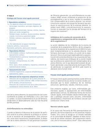 Nefroplus 29_10_meritxell_correcciones               14/10/10     10:27    Página 26




             TEMAS MONOGRÁFICOS




             Tabla 8                                                                de filtración glomerular. Los antiinflamatorios no este-
                                                                                    roideos (AINE) actúan inhibiendo la producción de las
        Etiología del fracaso renal agudo prerrenal
                                                                                    prostaglandinas y, por lo tanto, impiden la vasodilata-
        1. Hipovolemia verdadera:
                                                                                    ción compensadora de la arteria aferente. Los antical-
        1.a. Por depleción directa del volumen intravascular:
                                                                                    cineurínicos suponen otro grupo de fármacos que pro-
        - Hemorragia: traumática, quirúrgica, digestiva, del
                                                                                    ducen la vasoconstricción de la arteriola aferente. En
            posparto
                                                                                    ambos casos (AINE y anticalcineurínicos) la vasocons-
        - Pérdidas gastrointestinales: diarreas, vómitos, laxantes,
                                                                                    tricción es reversible tras la retirada del fármaco en la
            débito por sonda nasogástrica
                                                                                    mayoría de ocasiones35.
        - Pérdidas renales: diuréticos, diuresis osmótica, diabetes
            insípida, insuficiencia suprarrenal aguda
        - Pérdidas cutáneas y respiratorias: fiebre, quemaduras,
                                                                                    Inhibidores de la enzima de conversión de la
            taquipnea
                                                                                    angiotensina y antagonistas de los receptores
                                                                                    de la angiotensina II
        1.b. Por redistribución al espacio intersticial:
        Síndrome nefrótico, malnutrición
                                                                                    La acción deletérea de los inhibidores de la enzima de
        Pancreatitis, peritonitis, obstrucción intestinal
                                                                                    conversión de la angiotensina (IECA) y de los antagonis-
                                                                                    tas de los receptores de la angiotensina II (ARA-II) se pro-
        2. Hipovolemia efectiva:                                                    duce fundamentalmente en la arteriola eferente. Estos
        - Enfermedades cardíacas: insuficiencia cardíaca, arritmias,                fármacos disminuyen la síntesis y la acción de la angio-
           taponamiento cardíaco                                                    tensina II. Ésta es la principal responsable de la vasocons-
        - Tromboembolismo pulmonar, hipertensión pulmonar                           tricción de la arteriola eferente en las situaciones de hipo-
        Vasodilatación sistémica:                                                   volemia, de manera que el bloqueo de su acción impide
        - Fármacos: antihipertensivos, IL-2, IFN                                    que se produzca la vasoconstricción compensadora de la
        - Hepatopatía                                                               arteria eferente, con lo que desciende la presión de per-
        - Otros: sepsis, shock anafiláctico, hipoxemia, síndrome de                 fusión glomerular y secundariamente disminuye el filtra-
           hiperestimulación ovárica                                                do glomerular. La suspensión del IECA suele revertir la
        3. Vasoconstricción renal:
                                                                                    alteración de la función renal.
        - Síndrome hepatorrenal, sustancias alfaadrenérgicas,
           hipercalcemia, sepsis
                                                                                    Fracaso renal agudo parenquimatoso
        4. Alteración de las respuestas adaptativas renales:
        - Alteración de la vasodilatación de la arteria aferente                    El fracaso renal agudo parenquimatoso puede definirse
           vasoconstricción arteria aferente: AINE (inhiben biosíntesis             como un deterioro brusco de las funciones renales con-
           de PG renales), anticalcineurínicos                                      dicionado por la lesión anatómica de las distintas
        - Alteración de la vasoconstricción de la arteria eferente                  estructuras: glomérulos, túbulos, intersticio y vasos.
           vasodilatación arteria eferente: IECA, ARA-I
                                                                                    Este síndrome engloba, por tanto, enfermedades glo-
                                                                                    merulares agudas o agudizaciones de enfermedades
                                                                                    glomerulares crónicas, las diferentes formas de necrosis
        ción de la arteria aferente y la vasoconstricción de la arte-               tubular aguda, enfermedades túbulo-intersticiales agu-
        ria eferente se pueden ver interferidos a uno u otro nivel                  das y patología vascular como vasculitis, enfermedad
        o a ambos. La causa fundamental es el uso de fármacos,                      ateroembólica o fenómenos de trombosis vascular que
        siendo éstos un desencadenante cada vez más frecuente                       condicionan infarto renal.
        de FRA prerrenal.

                                                                                    Necrosis tubular aguda
        Antiinflamatorios no esteroideos
                                                                                    Es la causa más frecuente de FRA parenquimatoso en
        Cuando se detecta el descenso de la presión de perfu-                       general y de forma específica en los pacientes hospita-
        sión renal en la arteria aferente se produce un aumen-                      lizados, tal y como se recoge en un estudio realizado
        to de la secreción de prostaglandinas. Éstas promue-                        en la comunidad de Madrid2. Obedece al daño estruc-
        ven, entre otros mecanismos compensadores, la dilata-                       tural de las células tubulares, del componente intersti-
        ción de la arteria aferente a fin de garantizar la presión                  cial y de la microvasculatura renal36. Estas alteraciones


        26     nefroPLUS 2010 Vol. 3 N.º 2 / TEMAS
                        ■     ■      ■               MONOGRÁFICOS / DIAGNÓSTICO DE LA INSUFICIENCIA RENAL AGUDA
 