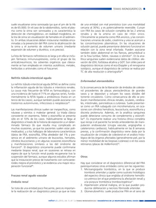 Nefroplus 29_10_meritxell_correcciones        14/10/10    10:27      Página 29




                                                                                                                TEMAS MONOGRÁFICOS




        suele visualizarse orina sonrosada (ya que el pm de la Hb           de una entidad con mal pronóstico (con una mortalidad
        es de 65.000). En el caso de la rabdomiólisis, tanto el plas-       cercana al 30%), y es potencialmente reversible. Cursan
        ma como la orina son sonrosados y es característica la              con FRA los casos de oclusión completa de las 2 arterias
        detección de «hemoglobina», en realidad mioglobina, en              renales y de la arteria en caso de riñón único.
        la tira de orina sin visualización de hematíes en el sedimen-       Clínicamente se presenta como FRA anúrico, y las concen-
        to. En ambas situaciones deben instaurarse medidas enca-            traciones urinarias de sodio, creatinina y urea se acercan a
        minadas a la prevención del FRA como la alcalinización de           las concentraciones plasmáticas. En las situaciones de
        la orina y el aumento de volumen urinario (mediante                 oclusión parcial, puede presentarse deterioro funcional en
        expansión de volumen y diurético, si es preciso).                   relación con la zona renal infartada. Pueden asociarse
                                                                            también dolor abdominal en los flancos, periumbilical o
        La lista de fármacos nefrotóxicos es larga y en ella se inclu-      en la fosa lumbar, fiebre, náuseas o vómitos47. En la ana-
        yen fármacos inmunusupresores, como el grupo de los                 lítica sanguínea suelen evidenciarse datos de citólisis: ele-
        anticalcineurínicos; los solventes orgánicos que clásica-           vación de LDH, fosfatasa alcalina y GOT. Son útiles para el
        mente se han empleado en intentos autolíticos; metales,             diagnóstico técnicas como el eco-Doppler y el renograma
        herbicidas o antivirales como el foscarnet.                         isotópico, aunque el diagnóstico de certeza se realiza por
                                                                            TC de alta resolución o arteriografía48.

        Nefritis túbulo-intersticial aguda
                                                                            Enfermedad ateroembólica
        La nefritis túbulo-intersticial aguda (NTIA) se define como
        la inflamación aguda de los túbulos e intersticio renales.          Es la consecuencia de la liberación de émbolos de coleste-
        La causa más frecuente de NTIA es farmacológica, con                rol procedentes de placas ateroscleróticas de grandes
        una incidencia de hasta el 71% en algunas series, funda-            vasos y se depositan y ocluyen los vasos distales del
        mentalmente la NTIA ligada a antibióticos (hasta en un              torrente circulatorio. Como consecuencia de ello se pro-
        tercio de los casos), aunque también puede asociarse con            ducen manifestaciones clínicas renales, oculares, cerebra-
        trastornos autoinmunes, infecciosos o neoplásicos44.                les, intestinales, pancreáticas o cutáneas. Suele presentar-
                                                                            se como un FRA subagudo con microhematuria, en oca-
        Las manifestaciones clínicas suelen ser inespecíficas, como         siones con cilindros hemáticos, leucocituria, eosinofiluria y
        náuseas y vómitos o malestar general. La tríada clásica             discreta proteinuria. Además, en la analítica sanguínea
        consistente en exantema, fiebre y eosinofilia se presenta           puede detectarse consumo de complemento y eosinofi-
        sólo en el 10% de los casos. Habitualmente se llega al              lia49. Es importante realizar una historia clínica completa
        diagnóstico a través de la historia de exposición a un deter-       que recoja si el paciente ha tenido antecedentes de mani-
        minado fármaco (lo que resulta muy complicado en                    pulación endovascular (cirugía vascular, angiografías o
        muchas ocasiones, ya que los pacientes suelen estar poli-           cateterismos cardíacos), habitualmente en las 8 semanas
        medicados), y a los hallazgos de laboratorio característicos        previas, y la confirmación diagnóstica viene dada por la
        (datos de FRA, eosinofilia, EFNa alrededor del 1% y pre-            visualización de cristales de colesterol en el análisis histo-
        sencia en el sedimento urinario de leucocitos, hematíes,            lógico de los órganos afectados (generalmente piel, por la
        cilindros leucocitarios y en algunas ocasiones eosinofiluria        menor morbilidad de las biopsias cutáneas) o en los vasos
        y manifestaciones similares a las del síndrome de                   retinianos (placas de Hollenhorst)50.
        Fanconi)45. El diagnóstico únicamente puede confirmarse
        mediante biopsia renal, que en ocasiones se retrasa en
        espera de que la función renal pueda recuperarse tras la
        suspensión del fármaco, aunque algunos estudios afirman             Otros
        que la instauración precoz de tratamiento con corticoeste-
        roides mejora el pronóstico y se evidencia una mayor recu-          Hay que considerar en el diagnóstico diferencial del FRA
        peración funcional46.                                               parenquimatoso otras entidades como son las siguientes:
                                                                            1. Microangiopatía trombótica, en la que se produce
                                                                               trombosis arteriolar y capilar como sustrato histológico
        Fracaso renal agudo vascular                                           del espectro clínico que engloba al síndrome hemolíti-
                                                                               co-urémico (en el que predomina la afectación renal) y
        Embolia renal                                                          a la púrpura trombótica trombocitopénica51.
                                                                            2. Hipertensión arterial maligna, en la que pueden pro-
        Se trata de una entidad poco frecuente, pero es importan-              ducirse obliteración y necrosis fibrinoide arteriolar.
        te la realización de un diagnóstico precoz ya que se trata          3. Glomerulonefritis: suele producirse FRA en el seno de


                                           nefroPLUS 2010 Vol. 3 N.º 2 / TEMAS
                                                     ■    ■      ■               MONOGRÁFICOS / DIAGNÓSTICO DE LA INSUFICIENCIA RENAL AGUDA   29
 