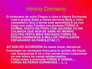 Himno Dorneiro O vintecatro de xullo Chejou a chea a ribeira Enchendo ruas e prazas Sube a marea dorneira Bota o risón compañeiro Que a dorna está aparellada E se non cheja cun cabo Fondea coa poutada FORSA Á DORNA, VENTO EN POPA CON JALERNA OU EN CALMADA QUE NON SE SABE NO MUNDO DOUTRA FESTA MÁIS RACHADA FORSA ÁS PEÑAS DORNEIRAS A MELLOR TRIPULASIÓN ESPARANDO AS PAÑOLETAS (*)  AO SON DO ACORDEÓN Xa neste lanse, dorneiros  Comensen as cantareas Imos jana-lo quiñón De troula nas fanequeiras E se o mar ponse bravo Larjaremos na mar brava As nosas embarcasións  Feitas todas á machada FORSA Á DORNA.... FORSA ÁS PEÑAS DORNEIRAS ... […] 