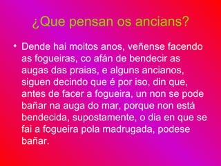 ¿Que pensan os ancians? Dende hai moitos anos, veñense facendo as fogueiras, co afán de bendecir as augas das praias, e alguns ancianos, siguen decindo que é por iso, din que, antes de facer a fogueira, un non se pode bañar na auga do mar, porque non está bendecida, supostamente, o dia en que se fai a fogueira pola madrugada, podese bañar. 