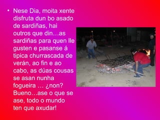 Nese Dia, moita xente disfruta dun bo asado de sardiñas, hai outros que din…as sardiñas para quen lle gusten e pasanse á tipica churrascada de verán, ao fin e ao cabo, as dúas cousas se asan nunha fogueira … ¿non? Bueno…ase o que se ase, todo o mundo ten que axudar! 
