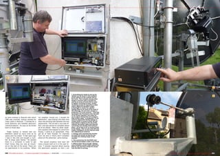 1



   2




                                                                                                                                                                                                                                                                                    3


                                                                                                                  1. Everything he needs to set up his
                                                                                                                  dishes can be found in this weather-                                                                                                                              4
                                                                                                                  proof cabinet on the outside wall of
                                                                                                                  his home. This includes among other
                                                                                                                  things a receiver with a monitor as
                                                                                                                  well as an array of tools that he uses
                                                                                                                  to tighten mounting screws, loosen
                                                                                                                  mounting screws to reposition a dish
                                                                                                                  and/or adjust its elevation angle.
                                                                                                                  A flashlight is inside the cabinet;
                                                                                                                  György likes to do most of his work in
                                                                                                                  the evenings. He can even connect a
                                                                                                                  projection TV to his receiver: “This lets
                                                                                                                  me project the TV picture onto the wall
                                                                                                                  of my house making it very easy for
es were erected in Moscow with which                     my neighbor moved out, I bought his                      me to adjust dishes that are located a
                                                                                                                  little further away.” A projection TV for
CNN was received. György worked for                      apartment”, says György who then tore                    antenna alignment! Surely György is
many years in Moscow: “I worked for a                    down the dividing wall between the two                   unique when it comes to this! He can
                                                                                                                  even attach a laptop to the lid of this
local authority and handled electronic                   apartments. This all had a nice side ef-                 cabinet; the power cable and Internet
communications”, he says as he thinks                    fect: one less person to complain about                  connection are already hard-wired in
back to those days.                                      all of his dishes. “With my other neigh-                 place - all he has to do is connect them
                                                                                                                  to his laptop. Then he can chat with his
                                                         bors upstairs who happen to come from                    hobby colleagues via the Internet while
  Today György is retired and can                        Russia, I came to an agreement. They                     he’s adjusting an antenna.
therefore spend as much time as he                       get all of their Russian TV channels                     2. György even mounted the monitor
wants with his hobby. “A few years ago                   from me and in return don’t complain                     on a pull out carrier so that he can
                                                                                                                  increase his viewing range to the
I was in the USA and bought a num-                       about all the antennas”, grins György.                   monitor.
ber of large used dishes.” He packed                                                                              3. The control box for the EGIS rotor
them in a container in order to get                        The vacant property next door will                     can be found hidden under a rain hood.
them home; they are now all mount-                       have a house built on it in the near fu-                 4. What is this? Sure enough, György
                                                                                                                  even installed a small video camera so
ed on the wall of his home. There are                    ture. “I already inquired about buying                   that he can see from inside his house
six apartments in his building. “When                    the apartment upstairs so that I can                     how his dish is turning.


222 TELE-satellite International — The World‘s Largest Digital TV Trade Magazine — 02-03/2012 — www.TELE-satellite.com                                        www.TELE-satellite.com — 02-03/2012 — TELE-satellite International — The World‘s Largest Digital TV Trade Magazine   223
 