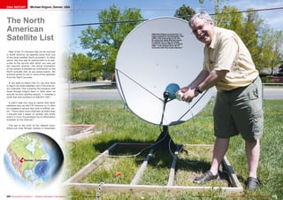 ■
ëDenver, Colorado
200 201TELE-audiovision International — The World‘s Largest Digital TV Trade Magazine — 03-04/2013 — www.TELE-audiovision.com www.TELE-audiovision.com — 03-04/2013 — TELE-audiovision International — 全球发行量最大的数字电视杂志
Michael Kilgore erected this 1.2-
meter antenna in his backyard. The
LNB in the focal point is for the
Ku-band but when Michael wants
to update his TV list, he swaps
out the Ku-band LNB for a C-band
LNB. “I can receive 20 or 30 TV
channels with this small antenna.”
Michael Kilgore, Denver, USADXer REPORT
The North
American
Satellite List
Most of the TV channels that can be received
in North America via satellite come from one
of the large satellite PayTV providers. In other
words, the only way to receive them is to sub-
scribe to the service with which you also get
the required receiver. The actual installation
of the system is handled by contractors to the
PayTV provider and, as you would expect, the
antenna points to one or more of the satellites
from the PayTV provider.
If you want to watch free TV, you first have
to figure out what satellites carry FTA (free-to-
air) channels. This is exactly the situation that
faced Michael Kilgore back in 2003 when he
erected his first satellite system. “I installed a
small dish and pointed it to GALAXY 10R.”
It didn’t take him long to realize that other
satellites also carried FTA channels so in 2004
he installed a second dish with a DiSEqC mo-
tor. “There were more channels up there than
I thought and I began to wonder why there
wasn’t a more consolidated list of information
available on the Internet.”
This led to the birth of the website www.
ftalist.com that Michael started in December
 