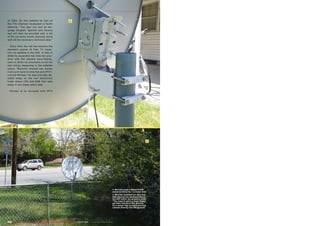 1
2
202 TELE-audiovision International — The World‘s Largest Digital TV Trade Magazine — 03-04/2013 — www.TELE-audiovision.com
1. Michael uses a robust STAB
motor to move his 1.2-meter dish.
2. Michael installed his very first
dish beyond his backyard fence
but still within his property lines.
“The mast is set in a large flower
pot that I buried in the ground.”
It’s a smart way to avoid pouring
cement directly into the ground.
of 2004. On this website he lists all
the FTA channels receivable in North
America. “The user can sort by lan-
guage (English, Spanish and others)
and will then be provided with a list
of the currently active channels along
with all the necessary technical data.”
Since then the list has become the
standard source of free TV recep-
tion via satellite in the USA. In May of
2006 he expanded has Internet pres-
ence with the website www.ftablog.
com on which he comments on all the
new things happening in the satellite
scene. “Recently interest has moved
more and more to Internet and IPTV”,
noticed Michael. He also provides de-
tailed blogs on the two electronics
trade shows CES and NAB that take
place in Las Vegas every year.
Michael is so occupied with IPTV
 