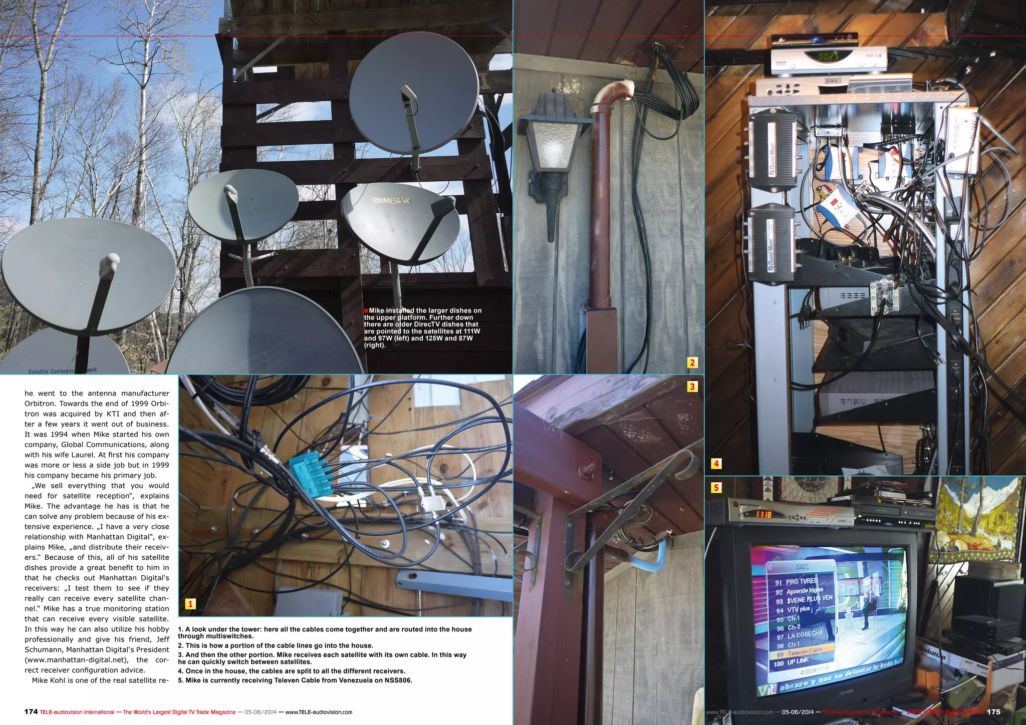 1 
2 
3 
4 
5 
■Mike installed the larger dishes on 
the upper platform. Further down 
there are older DirecTV dishes that 
are pointed to the satellites at 111W 
and 97W (left) and 125W and 87W 
(right). 
1. A look under the tower: here all the cables come together and are routed into the house 
through multiswitches. 
2. This is how a portion of the cable lines go into the house. 
3. And then the other portion. Mike receives each satellite with its own cable. In this way 
he can quickly switch between satellites. 
4. Once in the house, the cables are split to all the different receivers. 
5. Mike is currently receiving Televen Cable from Venezuela on NSS806. 
he went to the antenna manufacturer 
Orbitron. Towards the end of 1999 Orbi-tron 
was acquired by KTI and then af-ter 
a few years it went out of business. 
It was 1994 when Mike started his own 
company, Global Communications, along 
with his wife Laurel. At first his company 
was more or less a side job but in 1999 
his company became his primary job. 
„We sell everything that you would 
need for satellite reception“, explains 
Mike. The advantage he has is that he 
can solve any problem because of his ex-tensive 
experience. „I have a very close 
relationship with Manhattan Digital“, ex-plains 
Mike, „and distribute their receiv-ers.“ 
Because of this, all of his satellite 
dishes provide a great benefit to him in 
that he checks out Manhattan Digital‘s 
receivers: „I test them to see if they 
really can receive every satellite chan-nel.“ 
Mike has a true monitoring station 
that can receive every visible satellite. 
In this way he can also utilize his hobby 
professionally and give his friend, Jeff 
Schumann, Manhattan Digital‘s President 
(www.manhattan-digital.net), the cor-rect 
receiver configuration advice. 
Mike Kohl is one of the real satellite re- 
174 TELE-audiovision International — The World‘s Largest Digital TV Trade Magazine — 05-06/2014 — www.TELE-audiovision.com www.TELE-audiovision.com — 05-06/2014 — TELE-audiovision International — 全球发行量最大的数字电视杂志175 
 
