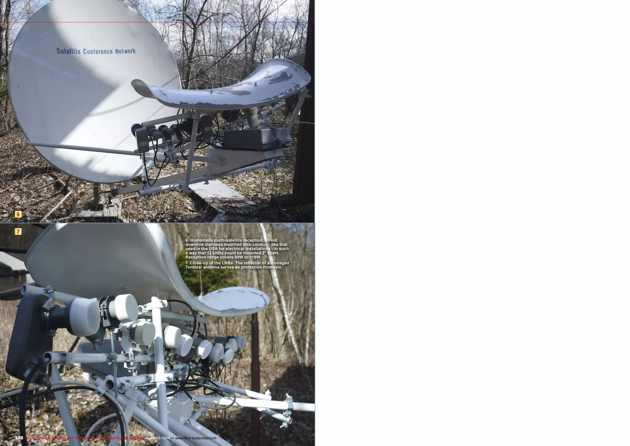 6 
7 
6. Homemade multi-satellite reception: an old 
downlink dish was modified with conduit - like that 
used in the USA for electrical installations - in such 
a way that 12 LNBs could be mounted 2° apart. 
Reception range covers 89W to 119W. 
7. Close-up of the LNBs. The reflector of a damaged 
Toroidal antenna serves as protection from rain. 
178 TELE-audiovision International — The World‘s Largest Digital TV Trade Magazine — 05-06/2014 — www.TELE-audiovision.com 
 