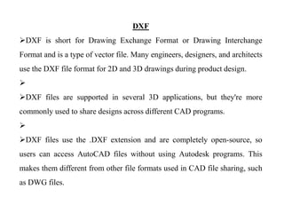 DXF
DXF is short for Drawing Exchange Format or Drawing Interchange
Format and is a type of vector file. Many engineers, designers, and architects
use the DXF file format for 2D and 3D drawings during product design.

DXF files are supported in several 3D applications, but they're more
commonly used to share designs across different CAD programs.

DXF files use the .DXF extension and are completely open-source, so
users can access AutoCAD files without using Autodesk programs. This
makes them different from other file formats used in CAD file sharing, such
as DWG files.
 