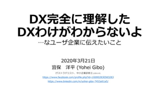 DX完全に理解した
DXわけがわからないよ
…なユーザ企業に伝えたいこと
2020年3月21日
宜保 洋平 (Yohei Gibo)
ITストラテジスト、中小企業診断士(試験合格)
https://www.facebook.com/profile.php?id=100002830583283
https://www.linkedin.com/in/yohei-gibo-7453a91a5/
 