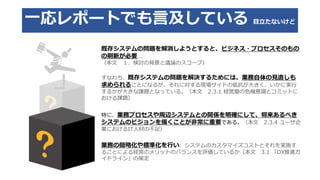 一応レポートでも言及している 目立たないけど
既存システムの問題を解消しようとすると、ビジネス・プロセスそのもの
の刷新が必要...
（本文 １．検討の背景と議論のスコープ）
すなわち、既存システムの問題を解決するためには、業務自体の見直しも
求められることになるが、それに対する現場サイドの抵抗が大きく、いかに実行
するかが大きな課題となっている。（本文 2.3.1 経営層の危機意識とコミットに
おける課題）
特に、業務プロセスや周辺システムとの関係を明確にして、将来あるべき
システムのビジョンを描くことが非常に重要である。（本文 2.3.4 ユーザ企
業におけるIT人材の不足）
業務の簡略化や標準化を行い、システムのカスタマイズコストとそれを実施す
ることによる経営のメリットのバランスを評価しているか（本文 3.1 「DX推進ガ
イドライン」の策定
 