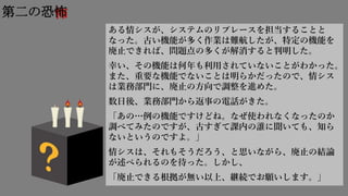 怖第二の恐怖
ある情シスが、システムのリプレースを担当することと
なった。古い機能が多く作業は難航したが、特定の機能を
廃止できれば、問題点の多くが解消すると判明した。
幸い、その機能は何年も利用されていないことがわかった。
また、重要な機能でないことは明らかだったので、情シス
は業務部門に、廃止の方向で調整を進めた。
数日後、業務部門から返事の電話がきた。
「あの…例の機能ですけどね。なぜ使われなくなったのか
調べてみたのですが、古すぎて課内の誰に聞いても、知ら
ないというのですよ。」
情シスは、それもそうだろう、と思いながら、廃止の結論
が述べられるのを待った。しかし、
「廃止できる根拠が無い以上、継続でお願いします。」
 