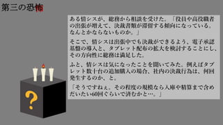 怖第三の恐怖
ある情シスが、総務から相談を受けた。「役員や高役職者
の出張が増えて、決裁書類が滞留する傾向になっている。
なんとかならないものか。」
そこで、情シスは出張中でも決裁ができるよう、電子承認
基盤の導入と、タブレット配布の拡大を検討することにし、
その方向性に総務は満足した。
ふと、情シスは気になったことを聞いてみた。例えばタブ
レット数十台の追加購入の場合、社内の決裁行為は、何回
発生するのか、と。
「そうですねぇ。その程度の規模なら入庫や精算まで含め
だいたい60回ぐらいで済むかと…。」
 