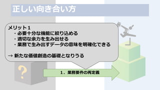 正しい向き合い方
システムの再構築
１．業務要件の再定義
メリット１
・必要十分な機能に絞り込める
・適切な余力を生み出せる
・業務で生み出すデータの意味を明確化できる
→ 新たな価値創造の基礎となりうる
 