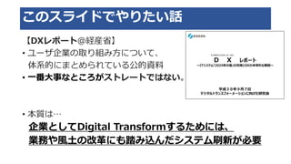 このスライドでやりたい話
【DXレポート＠経産省】
• ユーザ企業の取り組み方について、
体系的にまとめられている公的資料
• 一番大事なところがストレートではない。
• 本質は…
企業としてDigital Transformするためには、
業務や風土の改革にも踏み込んだシステム刷新が必要
 