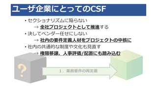 １．業務要件の再定義
ユーザ企業にとってのCSF
• セクショナリズムに陥らない
→ 全社プロジェクトとして推進する
• 決してベンダー任せにしない
→ 社内の要件定義人材をプロジェクトの中核に
• 社内の共通的な制度や文化も見直す
→ 権限移譲、人事評価/配置にも踏み込む
 