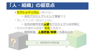１．業務要件の再定義
「人・組織」の留意点
• セクショナリズムに陥らない
→ 全社プロジェクトとして推進する
• 決してベンダー任せにしない
→ 社内の要件定義人材をプロジェクトの中核に
• 社内の共通的な制度や文化も見直す
→ 権限移譲、人事評価/配置にも踏み込む
 