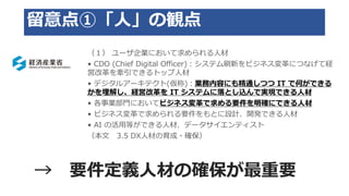 留意点①「人」の観点
（１） ユーザ企業において求められる人材
• CDO (Chief Digital Officer)：システム刷新をビジネス変革につなげて経
営改革を牽引できるトップ人材
• デジタルアーキテクト(仮称)：業務内容にも精通しつつ IT で何ができる
かを理解し、経営改革を IT システムに落とし込んで実現できる人材
• 各事業部門においてビジネス変革で求める要件を明確にできる人材
• ビジネス変革で求められる要件をもとに設計、開発できる人材
• AI の活用等ができる人材、データサイエンティスト
（本文 3.5 DX人材の育成・確保）
→ 要件定義人材の確保が最重要
 