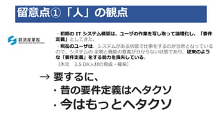 留意点①「人」の観点
・初期の IT システム構築は、ユーザの作業を写し取って論理化し、「要件
定義」としてきた。
・現在のユーザは、システムがある状態で仕事をするのが当然となっている
ので、システムの 全貌と機能の意義が分からない状態であり、従来のよう
な「要件定義」をする能力を喪失している。
（本文 3.5 DX人材の育成・確保）
→ 要するに、
・昔の要件定義はヘタクソ
・今はもっとヘタクソ
 