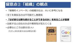 留意点②「組織」の観点
• 「破壊的イノベータ」の組織文化は、大いに参考になる
• 全てを真似るのは不可能だし無意味
• 「なぜ彼らは勝ち続けることができるのか」を知ることが重要
• 比較すると自社の欠点や異常性が見えてくる
• 必要なところは直せばいい
（ただし文化を変えるのは相当大変）
 