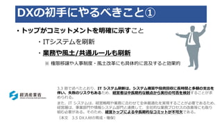 DXの初手にやるべきこと①
• トップがコミットメントを明確に示すこと
・ITシステムを刷新
・業務や風土/共通ルールも刷新
※ 権限移譲や人事制度・風土改革にも具体的に言及すると効果的
3.3 節で述べたとおり、IT システム刷新は、システム構築や投資回収に長時間と多額の支出を
伴い、失敗のリスクもあるため、経営者は中長期的な観点から実行の可否を検討することが求
められる。
また、IT システムは、経営戦略や業務に合わせて全体最適化を実現することが必要であるため、
経営層は、事業部門や情報システム部門と連携して、全社的な業務プロセスの改善等にも取り
組む必要がある。そのため、経営トップによる中長期的なコミットが不可欠である。
（本文 3.5 DX人材の育成・確保）
 