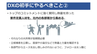 DXの初手にやるべきこと②
• トップのコミットメントに強く賛同し熱量を持った
要件定義人材を、社内の各部署から集める。
・それなりの大所帯が長期間必要
・立候補者を公募し、面接や小論文などで熱量と力量を確認する
・各部門からエースを出し惜しみされないように、フォローは太っ腹に
 