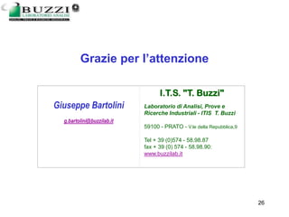 13/03/2006 Giuseppe Bartolini 26
Giuseppe Bartolini
g.bartolini@buzzilab.it
I.T.S. "T. Buzzi"
Laboratorio di Analisi, Prove e
Ricerche Industriali - ITIS T. Buzzi
59100 - PRATO - V.le della Repubblica,9
Tel + 39 (0)574 - 58.98.87
fax + 39 (0) 574 - 58.98.90:
www.buzzilab.it
Grazie per l’attenzione
 